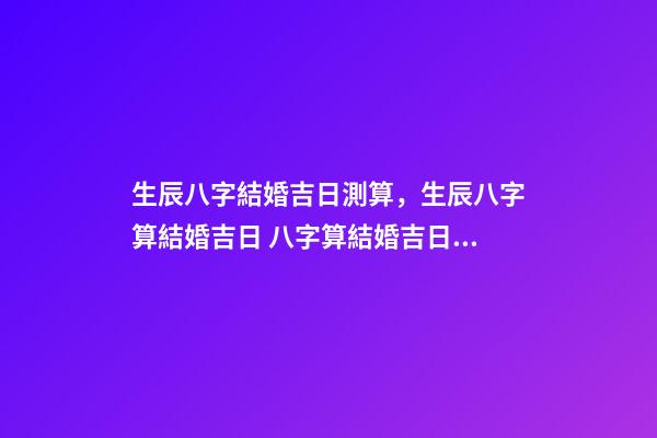 生辰八字結婚吉日測算，生辰八字算結婚吉日 八字算結婚吉日，生辰八字算婚姻及結婚吉日-第1張-觀點-玄機派